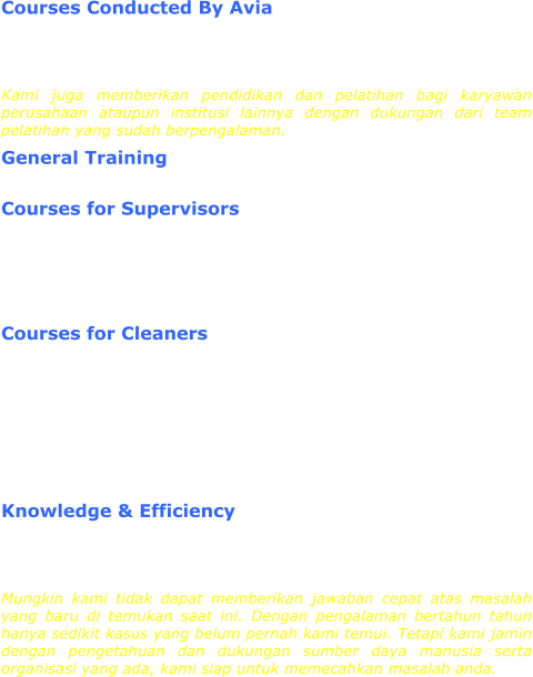Courses Conducted By Avia We also conduct Basic and Advanced Cleaning Courses for local cleaning companies and for newly recruited cleaners. These Courses are conducted by qualified Avia's Training Department. Kami juga memberikan pendidikan dan pelatihan bagi karyawan perusahaan ataupun institusi lainnya dengan dukungan dari team pelatihan yang sudah berpengalaman. General Training  Courses for Supervisors  English CoursesSafety CoursesTechnical HandlingAdvanced Supervisor CourseLeadership Training Courses for Cleaners  English CoursesSafety CoursesTechnical CoursesBasic CleaningAdvanced CleaningHSE / FSWP TrainingService ExcellenceWork Ethics  Knowledge & Efficiency We may not have an immediate answer to an unusual problem but we have the knowledge and resources to find the answer based on our many years of working experience.  Mungkin kami tidak dapat memberikan jawaban cepat atas masalah yang baru di temukan saat ini. Dengan pengalaman bertahun tahun hanya sedikit kasus yang belum pernah kami temui. Tetapi kami jamin dengan pengetahuan dan dukungan sumber daya manusia serta organisasi yang ada, kami siap untuk memecahkan masalah anda.