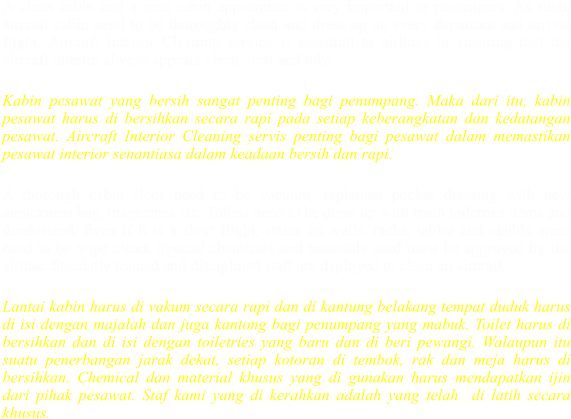 A clean cabin and a neat cabin appearance is very important to passengers. As such, aircraft cabin need to be thoroughly clean and dress up on every departure and arrival flight. Aircraft Interior Cleaning service is essential to airlines in ensuring that the aircraft interior always appears clean, neat and tidy.  Kabin pesawat yang bersih sangat penting bagi penumpang. Maka dari itu, kabin pesawat harus di bersihkan secara rapi pada setiap keberangkatan dan kedatangan pesawat. Aircraft Interior Cleaning servis penting bagi pesawat dalam memastikan pesawat interior senantiasa dalam keadaan bersih dan rapi.   A thorough cabin floor need to be vacuum, replenish pocket dressing with new airsickness bag, magezines etc. Toilets need to be dress up with fresh toiletries items and deodorized. Even if it is a short flight, stains on walls, racks, tables and visible areas need to be wipe clean. Special chemicals and materials used must be approved by the airline. Specially trained and disciplined staff are deployed to clean an aircraft  Lantai kabin harus di vakum secara rapi dan di kantung belakang tempat duduk harus di isi dengan majalah dan juga kantong bagi penumpang yang mabuk. Toilet harus di bersihkan dan di isi dengan toiletries yang baru dan di beri pewangi. Walaupun itu suatu penerbangan jarak dekat, setiap kotoran di tembok, rak dan meja harus di bersihkan. Chemical dan material khusus yang di gunakan harus mendapatkan ijin dari pihak pesawat. Staf kami yang di kerahkan adalah yang telah  di latih secara khusus.