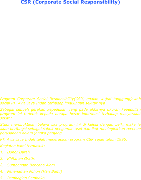 CSR (Corporate Social Responsibility)  The Corporate Social Responsibility Programme is the sole responsibility of PT. Avia jaya Indah towards its environment and surroundings. As a caring Body towards its environment and surrounding, the success of this programme will ultimately depend on the extend of our contribution towards the surrounding community Study has proven that if this programme is well organised and managed then it will become an asset for the company and will contribute to an increased in the company's revenue in the long run. PT. Avia Jaya Indah has incorporated this CSR Programme since 1996. Its activities are: 1.	Blood Donation 2.	Free circumcision for children 3.	Aid For Natural Disasters 4.	Tree Planting (Earth Day) 5.	Providing Food Provisions For The Needy Program Corporate Social Responsibility(CSR) adalah wujud tanggungjawab social PT. Avia Jaya Indah terhadap lingkungan sekitar nya Sebagai sebuah gerakan kepedulian yang pada akhirnya ukuran kepedulian program ini terletak kepada berapa besar kontribusi terhadap masyarakat sekitar Studi membuktikan bahwa jika program ini di kelola dengan baik, maka ia akan berfungsi sebagai sabuk pengaman aset dan ikut meningkatkan revenue perusahaan dalam jangka panjang PT. Avia Jaya Indah telah menerapkan program CSR sejak tahun 1996. Kegiatan kami termasuk: 1.	Donor Darah 2.	Khitanan Gratis 3.	Sumbangan Bencana Alam 4.	Penanaman Pohon (Hari Bumi) 5.   Pembagian Sembako